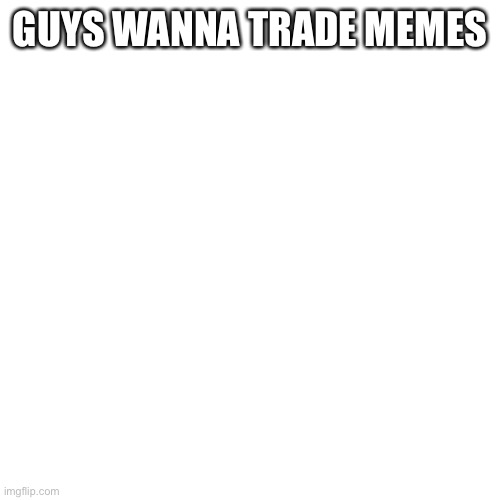 Blank Transparent Square Meme | GUYS WANNA TRADE MEMES | image tagged in memes,blank transparent square | made w/ Imgflip meme maker