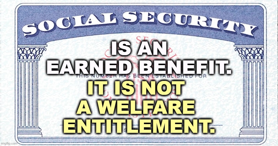 Everybody should know this, but Republicans need reminding periodically. |  IS AN EARNED BENEFIT. IT IS NOT 
A WELFARE 
ENTITLEMENT. | image tagged in social security,your,money,not,welfare | made w/ Imgflip meme maker