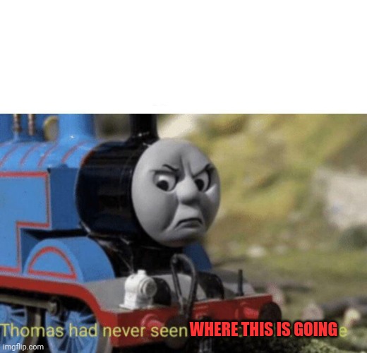 Because yes | WHERE THIS IS GOING | image tagged in thomas had never seen such bullshit before | made w/ Imgflip meme maker
