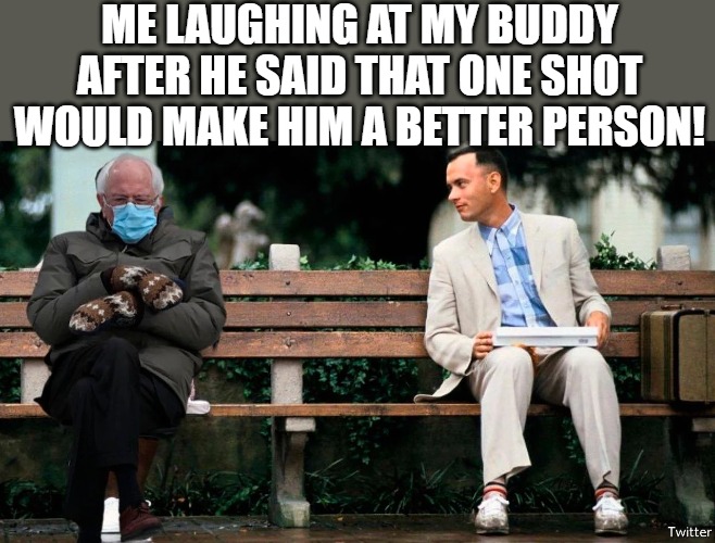 hanging out! |  ME LAUGHING AT MY BUDDY AFTER HE SAID THAT ONE SHOT WOULD MAKE HIM A BETTER PERSON! | image tagged in tom hanks,forrest gump,forrest gump week,forrest gump box of chocolates | made w/ Imgflip meme maker