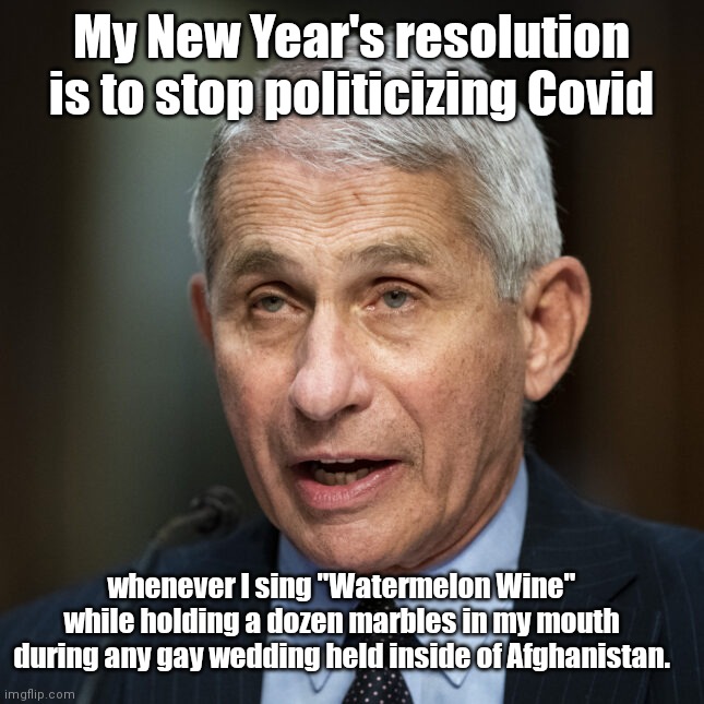 Fauci makes a New Year's resolution we can trust | My New Year's resolution is to stop politicizing Covid; whenever I sing "Watermelon Wine" while holding a dozen marbles in my mouth during any gay wedding held inside of Afghanistan. | image tagged in anthony fauci,new year resolutions,political humor | made w/ Imgflip meme maker