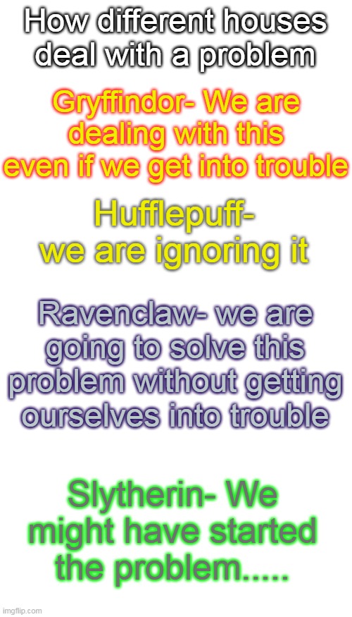 How different houses deal with a problem; Gryffindor- We are dealing with this even if we get into trouble; Hufflepuff- we are ignoring it; Ravenclaw- we are going to solve this problem without getting ourselves into trouble; Slytherin- We might have started the problem..... | image tagged in blank white template,memes,blank transparent square | made w/ Imgflip meme maker