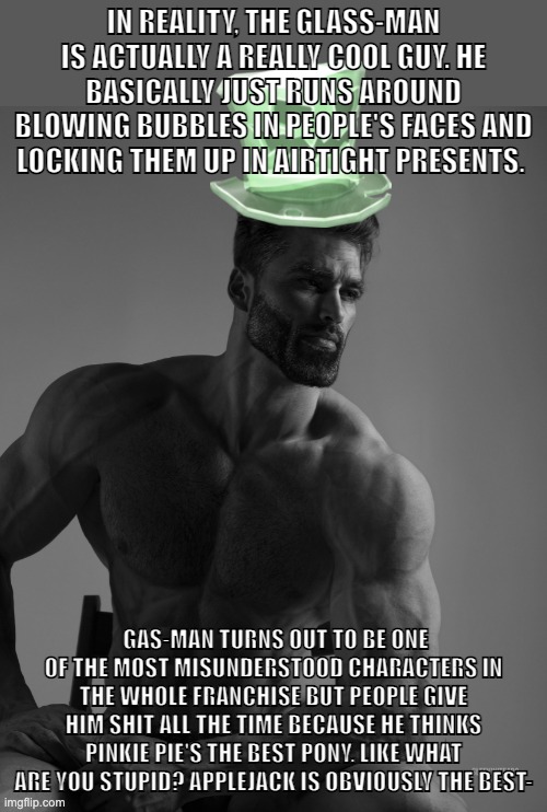 In reality, the Glass-man is actually a really cool guy. He basically just runs around blowing bubbles in people's faces and loc | IN REALITY, THE GLASS-MAN IS ACTUALLY A REALLY COOL GUY. HE BASICALLY JUST RUNS AROUND BLOWING BUBBLES IN PEOPLE'S FACES AND LOCKING THEM UP IN AIRTIGHT PRESENTS. GAS-MAN TURNS OUT TO BE ONE OF THE MOST MISUNDERSTOOD CHARACTERS IN THE WHOLE FRANCHISE BUT PEOPLE GIVE HIM SHIT ALL THE TIME BECAUSE HE THINKS PINKIE PIE'S THE BEST PONY. LIKE WHAT ARE YOU STUPID? APPLEJACK IS OBVIOUSLY THE BEST- | image tagged in why yes scary hat is my best friend | made w/ Imgflip meme maker