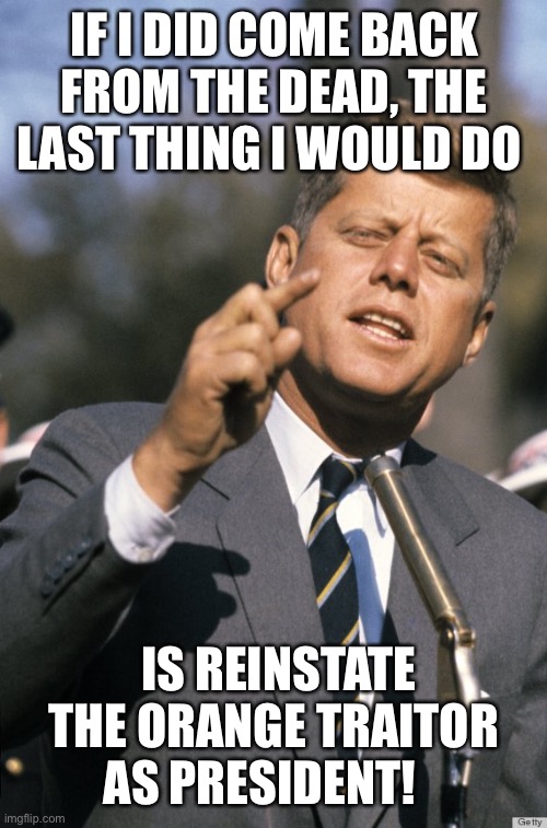 JFK | IF I DID COME BACK FROM THE DEAD, THE LAST THING I WOULD DO; IS REINSTATE THE ORANGE TRAITOR AS PRESIDENT! | image tagged in jfk | made w/ Imgflip meme maker