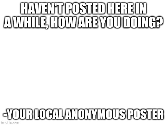 Blank White Template | HAVEN'T POSTED HERE IN A WHILE, HOW ARE YOU DOING? -YOUR LOCAL ANONYMOUS POSTER | image tagged in blank white template | made w/ Imgflip meme maker
