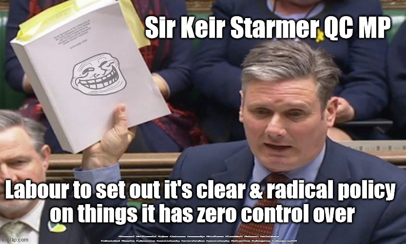 Starmer - Labour Policy 2022 | Sir Keir Starmer QC MP; Labour to set out it's clear & radical policy 
on things it has zero control over; #Starmerout #GetStarmerOut #Labour #JonLansman #wearecorbyn #KeirStarmer #DianeAbbott #McDonnell #cultofcorbyn #labourisdead #Momentum #labourracism #socialistsunday #nevervotelabour #socialistanyday #Antisemitism #Labourpolicy #labourpolicy2022 | image tagged in labourisdead,starmerout,getstarmerout,cultofcorbyn,labourpolicy,labourpolicy2022 | made w/ Imgflip meme maker