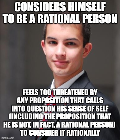 You Feeling Attacked Doesn't Necessarily Mean That Anyone Committed An Ad Hominem... Sometimes It Just Means You're Triggered | CONSIDERS HIMSELF TO BE A RATIONAL PERSON; FEELS TOO THREATENED BY ANY PROPOSITION THAT CALLS INTO QUESTION HIS SENSE OF SELF
(INCLUDING THE PROPOSITION THAT HE IS NOT, IN FACT, A RATIONAL PERSON) 
TO CONSIDER IT RATIONALLY | image tagged in college conservative,conservative logic,ad hominem,threat,snowflake,triggered | made w/ Imgflip meme maker