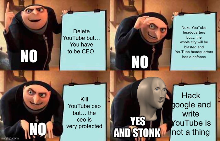 How to hack YouTube... | Delete YouTube but…
You have to be CEO; Nuke YouTube headquarters but… the whole city will be blasted and YouTube headquarters has a defence; NO; NO; Hack google and write YouTube is not a thing; Kill YouTube ceo but… the ceo is very protected; YES AND STONK; NO | image tagged in memes,gru's plan | made w/ Imgflip meme maker