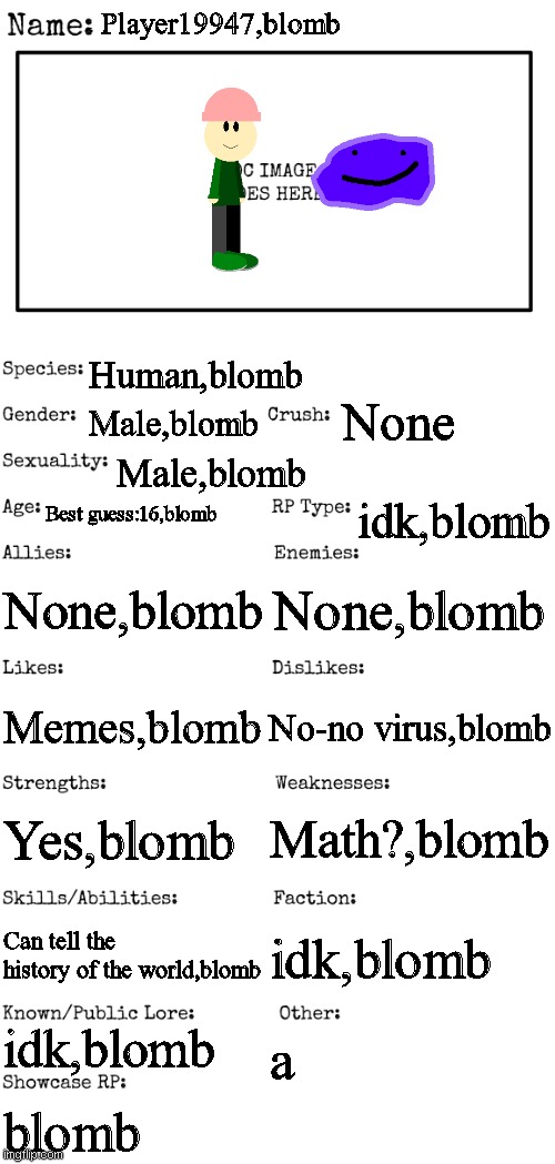oc thing | Player19947,blomb; Human,blomb; None; Male,blomb; Male,blomb; Best guess:16,blomb; idk,blomb; None,blomb; None,blomb; No-no virus,blomb; Memes,blomb; Math?,blomb; Yes,blomb; Can tell the history of the world,blomb; idk,blomb; idk,blomb; a; blomb | image tagged in new oc showcase for rp stream | made w/ Imgflip meme maker