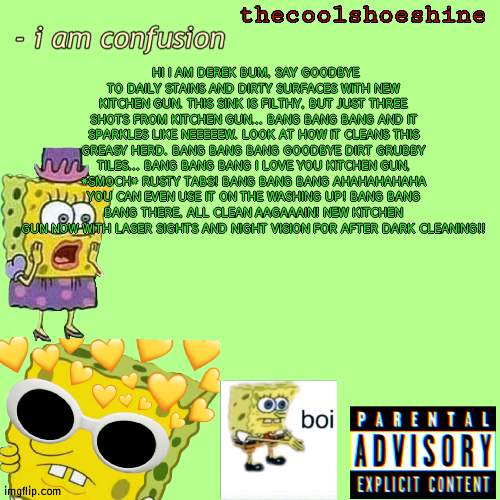HI I AM DEREK BUM, SAY GOODBYE TO DAILY STAINS AND DIRTY SURFACES WITH NEW KITCHEN GUN. THIS SINK IS FILTHY, BUT JUST THREE SHOTS FROM KITCHEN GUN... BANG BANG BANG AND IT SPARKLES LIKE NEEEEEW. LOOK AT HOW IT CLEANS THIS GREASY HERD. BANG BANG BANG GOODBYE DIRT GRUBBY TILES... BANG BANG BANG I LOVE YOU KITCHEN GUN, *SMOCH* RUSTY TABS! BANG BANG BANG AHAHAHAHAHA YOU CAN EVEN USE IT ON THE WASHING UP! BANG BANG BANG THERE, ALL CLEAN AAGAAAIN! NEW KITCHEN GUN NOW WITH LASER SIGHTS AND NIGHT VISION FOR AFTER DARK CLEANING!! | image tagged in thecoolshoeshine announcement temp | made w/ Imgflip meme maker