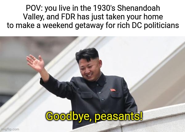 Yep, this actually happened. The weekend getaway is Shenandoah National Park. | POV: you live in the 1930's Shenandoah Valley, and FDR has just taken your home to make a weekend getaway for rich DC politicians; Goodbye, peasants! | image tagged in kim jong says goodbye,fdr,fdr sucks,shenandoah,virginia,dc | made w/ Imgflip meme maker