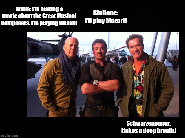 I'll be Bach |  Willis: I'm making a movie about the Great Musical Composers. I'm playing Vivaldi! Stallone: I'll play Mozart! Schwarzenegger: (takes a deep breath) | image tagged in sylvester stallone,bruce willis,arnold schwarzenegger,vivaldi,mozart,bach | made w/ Imgflip meme maker