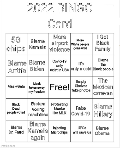2022 Bingo card |  Card; 2022 BINGO; More airport violence; Blame Kamala; I Got Black Family; 5G chips; More White people gone wild; Blame the Black people; Covid-19 only exist in USA; Blame Biden; Blame Antifa; It's only a cold; Empty Shelves fake photos; The Mexican caravan; Mask-Gate; Mask takes away my freedom; Black Dead people voted; Broken voting machines; Protesting Masks like MLK; Blame Hillary; Fake Covid-19; Blame Kamala again; Blame Dr. Fauci; Injecting Microchips; Blame Obama; UFOs will save us | image tagged in blank bingo | made w/ Imgflip meme maker