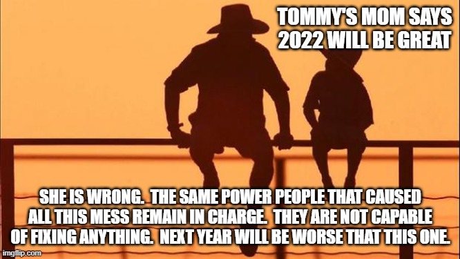 Cowboy wisdom, do not lie to your children |  TOMMY'S MOM SAYS 2022 WILL BE GREAT; SHE IS WRONG.  THE SAME POWER PEOPLE THAT CAUSED ALL THIS MESS REMAIN IN CHARGE.  THEY ARE NOT CAPABLE OF FIXING ANYTHING.  NEXT YEAR WILL BE WORSE THAT THIS ONE. | image tagged in cowboy father and son,do not lie to your children,cowboy wisdom,2022 will be worse,political incompetence,america in decline | made w/ Imgflip meme maker