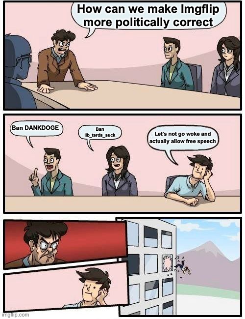 Boardroom Meeting Suggestion Meme | How can we make Imgflip more politically correct; Ban DANKDOGE; Ban lib_terds_suck; Let’s not go woke and actually allow free speech | image tagged in memes,boardroom meeting suggestion,oh wow are you actually reading these tags | made w/ Imgflip meme maker