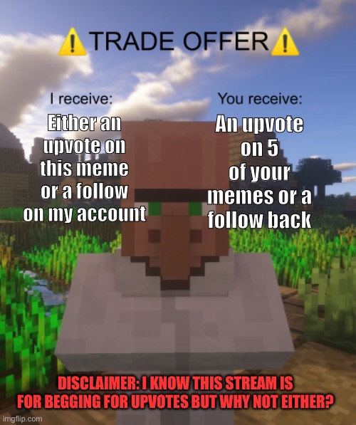 You choose which one you want! Comment when done and you will receive what is promised! | Either an upvote on this meme or a follow on my account; An upvote on 5 of your memes or a follow back; DISCLAIMER: I KNOW THIS STREAM IS FOR BEGGING FOR UPVOTES BUT WHY NOT EITHER? | image tagged in villager trade offer,upvote begging,follow begging,you choose,comment when done | made w/ Imgflip meme maker