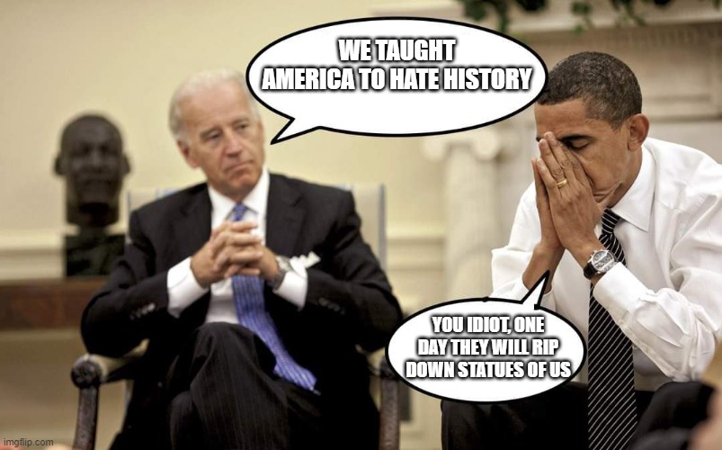 Yes, we will | WE TAUGHT AMERICA TO HATE HISTORY; YOU IDIOT, ONE DAY THEY WILL RIP DOWN STATUES OF US | image tagged in biden obama talking,yes we will,cancel culture,cancel obama,cancel biden,hold them accountable | made w/ Imgflip meme maker