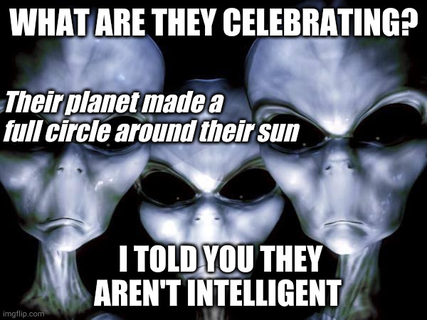 New Year alien | WHAT ARE THEY CELEBRATING? Their planet made a full circle around their sun; I TOLD YOU THEY AREN'T INTELLIGENT | image tagged in grey aliens | made w/ Imgflip meme maker