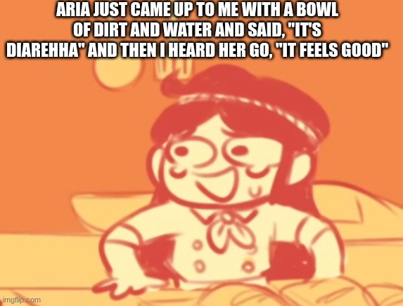 also I have to get back on my mp3 so I can't check dms for like, the rest of the day | ARIA JUST CAME UP TO ME WITH A BOWL OF DIRT AND WATER AND SAID, "IT'S DIAREHHA" AND THEN I HEARD HER GO, "IT FEELS GOOD" | image tagged in funni | made w/ Imgflip meme maker