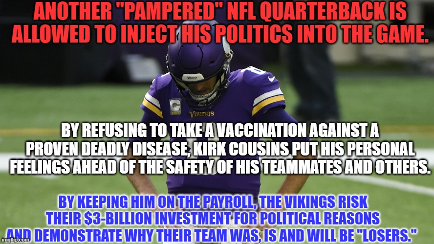 I'm proud to be a "Former Football Fan." | ANOTHER "PAMPERED" NFL QUARTERBACK IS ALLOWED TO INJECT HIS POLITICS INTO THE GAME. BY REFUSING TO TAKE A VACCINATION AGAINST A PROVEN DEADLY DISEASE, KIRK COUSINS PUT HIS PERSONAL FEELINGS AHEAD OF THE SAFETY OF HIS TEAMMATES AND OTHERS. BY KEEPING HIM ON THE PAYROLL, THE VIKINGS RISK THEIR $3-BILLION INVESTMENT FOR POLITICAL REASONS AND DEMONSTRATE WHY THEIR TEAM WAS, IS AND WILL BE "LOSERS." | image tagged in politics | made w/ Imgflip meme maker