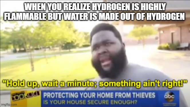 Hold up wait a minute something aint right | WHEN YOU REALIZE HYDROGEN IS HIGHLY FLAMMABLE BUT WATER IS MADE OUT OF HYDROGEN | image tagged in hold up wait a minute something aint right | made w/ Imgflip meme maker