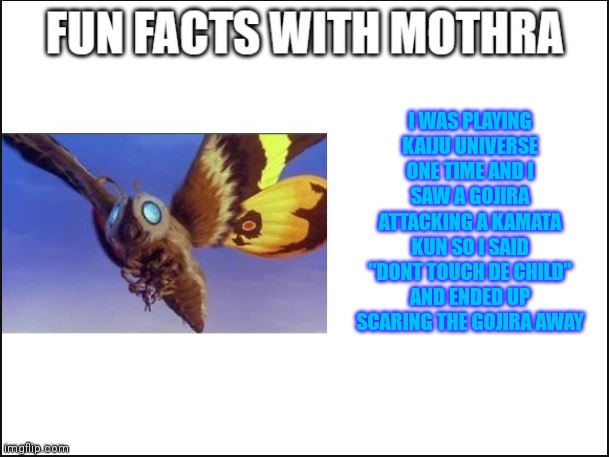 Funny true stories | I WAS PLAYING KAIJU UNIVERSE ONE TIME AND I SAW A GOJIRA ATTACKING A KAMATA KUN SO I SAID "DONT TOUCH DE CHILD" AND ENDED UP SCARING THE GOJIRA AWAY | image tagged in fun facts with mothra | made w/ Imgflip meme maker