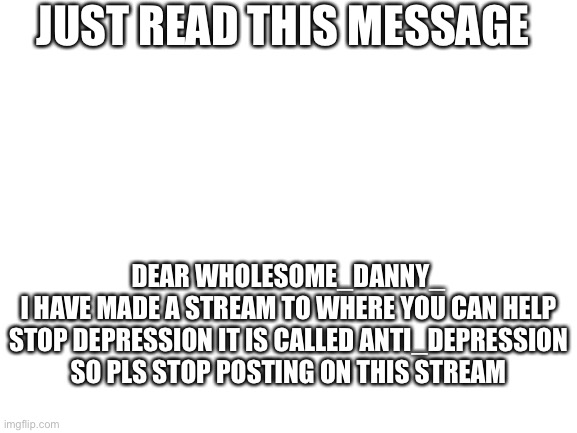 Read this | JUST READ THIS MESSAGE; DEAR WHOLESOME_DANNY_
I HAVE MADE A STREAM TO WHERE YOU CAN HELP STOP DEPRESSION IT IS CALLED ANTI_DEPRESSION SO PLS STOP POSTING ON THIS STREAM | image tagged in blank white template | made w/ Imgflip meme maker