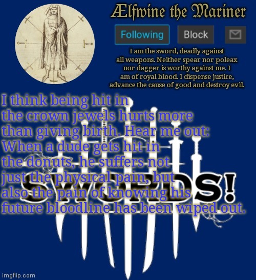 I think being hit in the crown jewels hurts more than giving birth. Hear me out:
When a dude gets hit in the donuts, he suffers not just the physical pain, but also the pain of knowing his future bloodline has been wiped out. | made w/ Imgflip meme maker