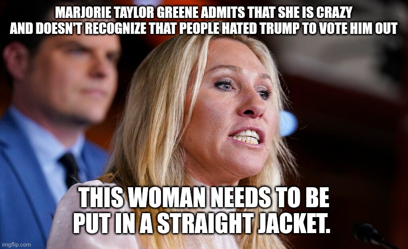 Crazy congresswoman | MARJORIE TAYLOR GREENE ADMITS THAT SHE IS CRAZY AND DOESN'T RECOGNIZE THAT PEOPLE HATED TRUMP TO VOTE HIM OUT; THIS WOMAN NEEDS TO BE PUT IN A STRAIGHT JACKET. | image tagged in lunatic,joe biden 2020,trump lies,election 2020 | made w/ Imgflip meme maker