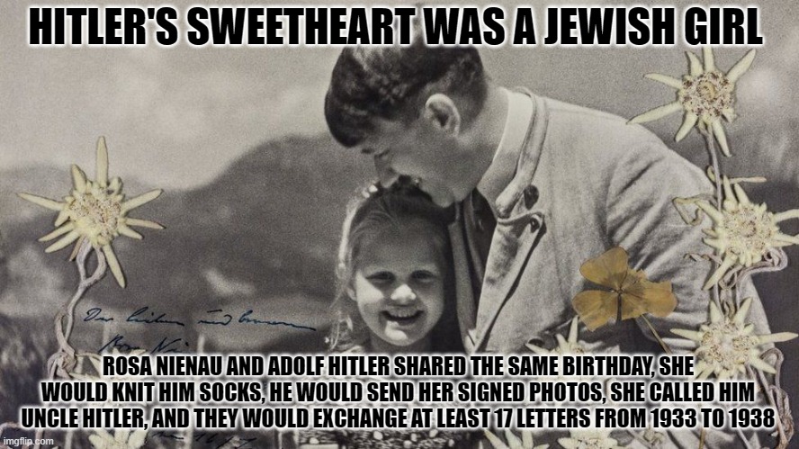 HITLER'S SWEETHEART WAS A JEWISH GIRL; ROSA NIENAU AND ADOLF HITLER SHARED THE SAME BIRTHDAY, SHE WOULD KNIT HIM SOCKS, HE WOULD SEND HER SIGNED PHOTOS, SHE CALLED HIM UNCLE HITLER, AND THEY WOULD EXCHANGE AT LEAST 17 LETTERS FROM 1933 TO 1938 | image tagged in hitler | made w/ Imgflip meme maker