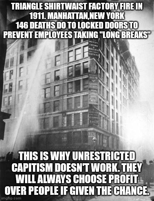 TRIANGLE SHIRTWAIST FACTORY FIRE IN
1911. MANHATTAN,NEW YORK
146 DEATHS DO TO LOCKED DOORS TO PREVENT EMPLOYEES TAKING "LONG BREAKS"; THIS IS WHY UNRESTRICTED CAPITISM DOESN'T WORK. THEY WILL ALWAYS CHOOSE PROFIT OVER PEOPLE IF GIVEN THE CHANCE. | made w/ Imgflip meme maker