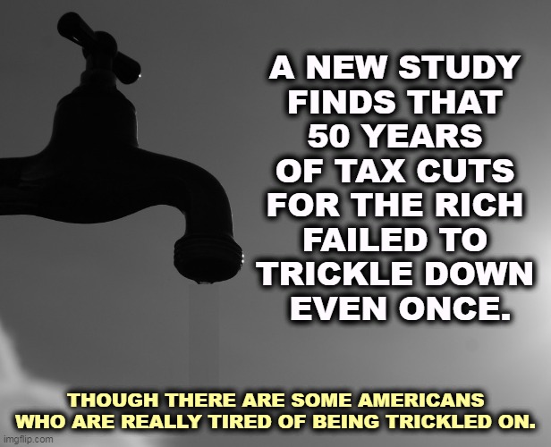 A NEW STUDY 
FINDS THAT 
50 YEARS 
OF TAX CUTS 
FOR THE RICH 
FAILED TO 
TRICKLE DOWN 
EVEN ONCE. THOUGH THERE ARE SOME AMERICANS WHO ARE REALLY TIRED OF BEING TRICKLED ON. | image tagged in trickle down,fake news,never,tax cuts for the rich | made w/ Imgflip meme maker