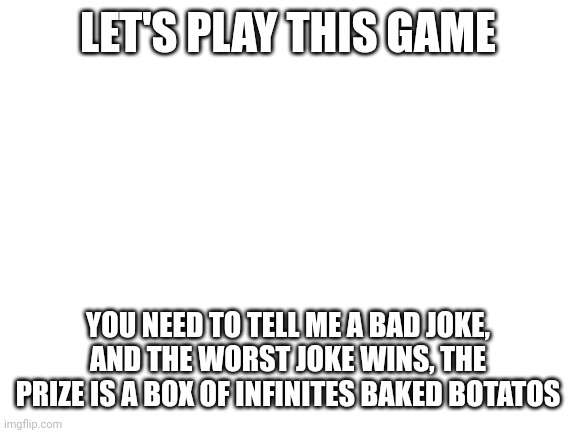 Blank White Template | LET'S PLAY THIS GAME; YOU NEED TO TELL ME A BAD JOKE, AND THE WORST JOKE WINS, THE PRIZE IS A BOX OF INFINITES BAKED BOTATOS | image tagged in blank white template | made w/ Imgflip meme maker