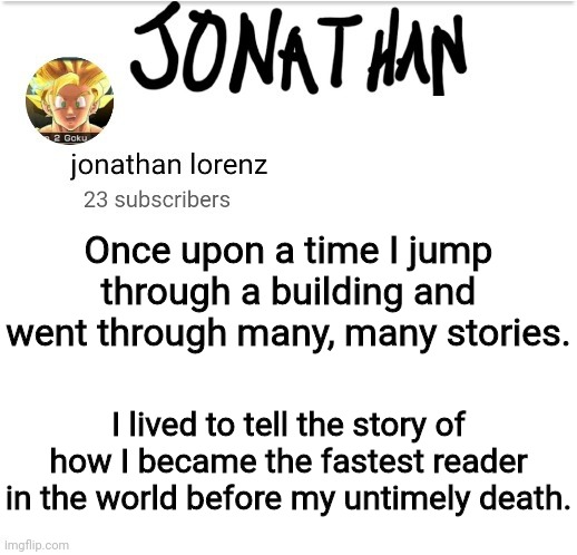 True Story bro | Once upon a time I jump through a building and went through many, many stories. I lived to tell the story of how I became the fastest reader in the world before my untimely death. | image tagged in jonathan lorenz temp 2 | made w/ Imgflip meme maker
