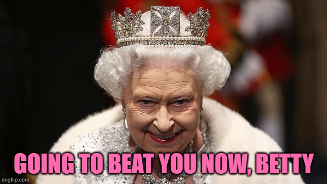 Going for the Ton | GOING TO BEAT YOU NOW, BETTY | image tagged in the queen,yayaya | made w/ Imgflip meme maker