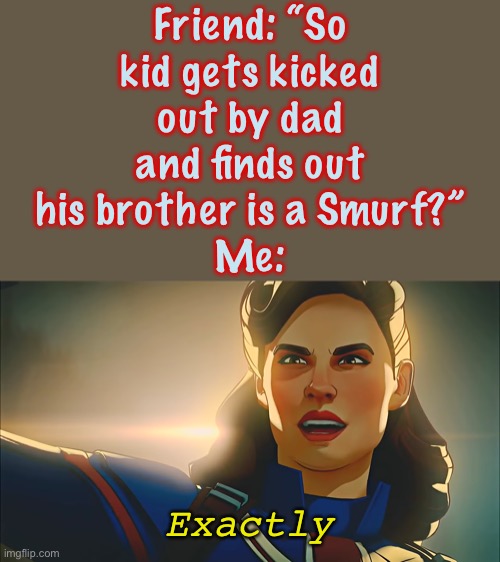 An Elsa Smurf because he has ice powers and let’s go |  Friend: “So
kid gets kicked
out by dad
and finds out
his brother is a Smurf?”
Me:; Exactly | image tagged in exactly,what if,captain carter,thor,loki,in a nutshell | made w/ Imgflip meme maker