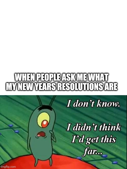 HAPPY NEW YEAR EVERYBODY | WHEN PEOPLE ASK ME WHAT MY NEW YEARS RESOLUTIONS ARE | image tagged in blank white template,plankton i don't know i didnt think id get this far | made w/ Imgflip meme maker