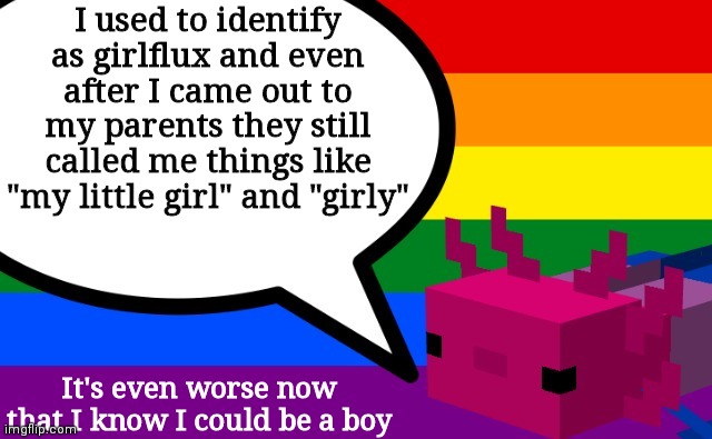 Most likely genderfluid or a demiboy | I used to identify as girlflux and even after I came out to my parents they still called me things like "my little girl" and "girly"; It's even worse now that I know I could be a boy | image tagged in b0bthebl0b's axolotl template | made w/ Imgflip meme maker