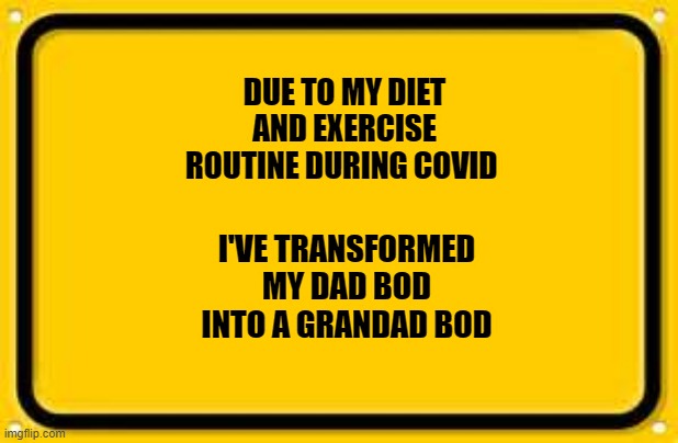 Blank Yellow Sign Meme | DUE TO MY DIET AND EXERCISE ROUTINE DURING COVID; I'VE TRANSFORMED MY DAD BOD INTO A GRANDAD BOD | image tagged in memes,blank yellow sign | made w/ Imgflip meme maker