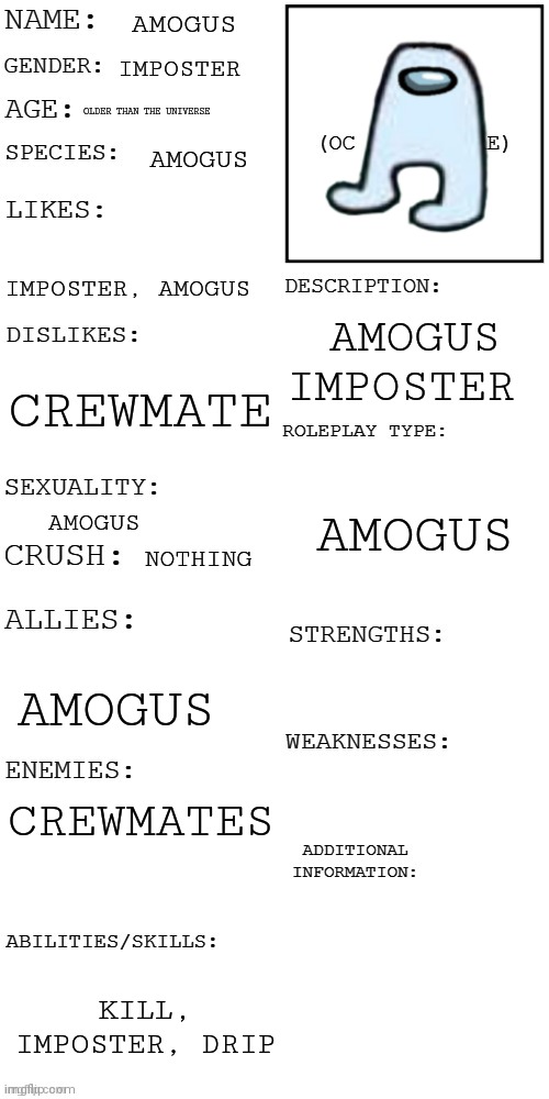 Amogus | AMOGUS; IMPOSTER; OLDER THAN THE UNIVERSE; AMOGUS; IMPOSTER, AMOGUS; AMOGUS IMPOSTER; CREWMATE; AMOGUS; AMOGUS; NOTHING; AMOGUS; CREWMATES; KILL, IMPOSTER, DRIP | image tagged in updated roleplay oc showcase | made w/ Imgflip meme maker