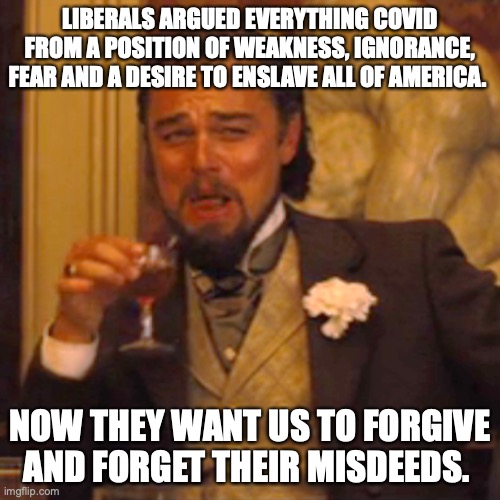How about hell to the no? |  LIBERALS ARGUED EVERYTHING COVID FROM A POSITION OF WEAKNESS, IGNORANCE, FEAR AND A DESIRE TO ENSLAVE ALL OF AMERICA. NOW THEY WANT US TO FORGIVE AND FORGET THEIR MISDEEDS. | image tagged in liberals,2021,covid,lies,morons,hypocrites | made w/ Imgflip meme maker