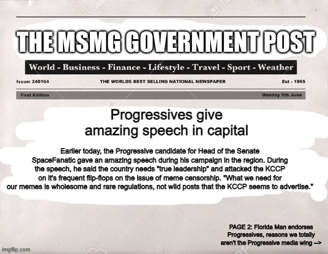 MSMG Government Post | Progressives give amazing speech in capital; Earlier today, the Progressive candidate for Head of the Senate SpaceFanatic gave an amazing speech during his campaign in the region. During the speech, he said the country needs "true leadership" and attacked the KCCP on it's frequent flip-flops on the issue of meme censorship. "What we need for our memes is wholesome and rare regulations, not wild posts that the KCCP seems to advertise."; PAGE 2: Florida Man endorses Progressives, reasons we totally aren't the Progressive media wing --> | image tagged in msmg government post | made w/ Imgflip meme maker