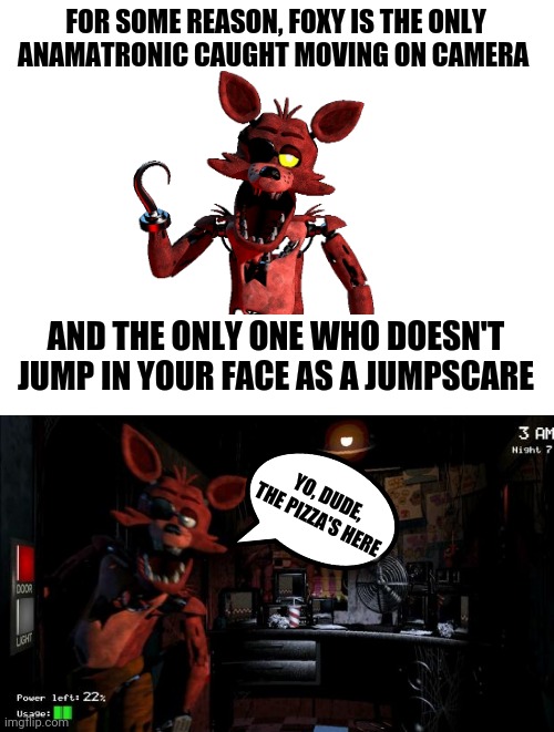 My observations on Foxy, and a joke about him | FOR SOME REASON, FOXY IS THE ONLY ANAMATRONIC CAUGHT MOVING ON CAMERA; AND THE ONLY ONE WHO DOESN'T JUMP IN YOUR FACE AS A JUMPSCARE; YO, DUDE, THE PIZZA'S HERE | image tagged in blank white template,foxy five nights at freddy's,sus on foxy,foxy jumpscare | made w/ Imgflip meme maker