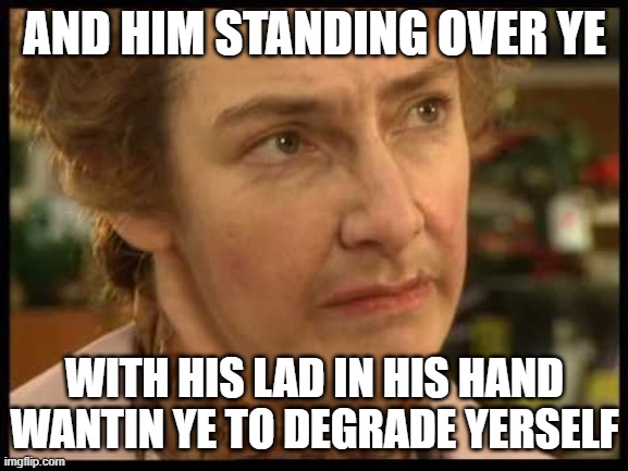mrs doyle fifty shades of green | AND HIM STANDING OVER YE; WITH HIS LAD IN HIS HAND WANTIN YE TO DEGRADE YERSELF | image tagged in mrs doyle | made w/ Imgflip meme maker