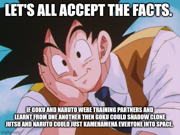 Condescending Goku Meme | LET'S ALL ACCEPT THE FACTS. IF GOKU AND NARUTO WERE TRAINING PARTNERS AND LEARNT FROM ONE ANOTHER THEN GOKU COULD SHADOW CLONE JUTSU AND NARUTO COULD JUST KAMEHAMEHA EVERYONE INTO SPACE. | image tagged in memes,condescending goku | made w/ Imgflip meme maker