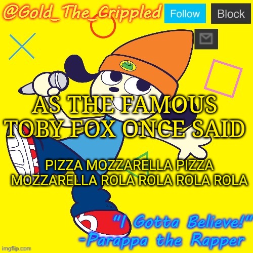 Gold's Parappa Announcement | AS THE FAMOUS TOBY FOX ONCE SAID; PIZZA MOZZARELLA PIZZA MOZZARELLA ROLA ROLA ROLA ROLA | image tagged in gold's parappa announcement | made w/ Imgflip meme maker