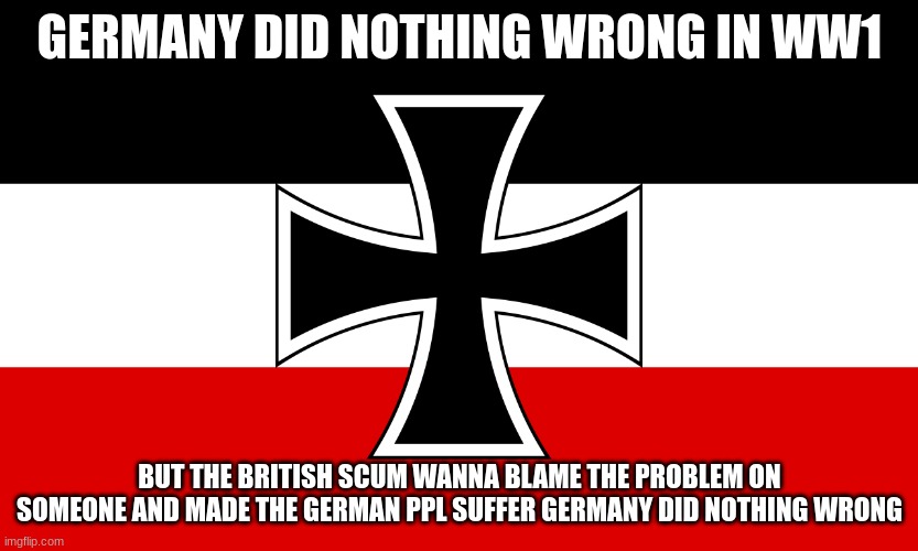fuck the brits germany did nothing wrong in ww1 it was all serbia | GERMANY DID NOTHING WRONG IN WW1; BUT THE BRITISH SCUM WANNA BLAME THE PROBLEM ON SOMEONE AND MADE THE GERMAN PPL SUFFER GERMANY DID NOTHING WRONG | image tagged in fatherland | made w/ Imgflip meme maker