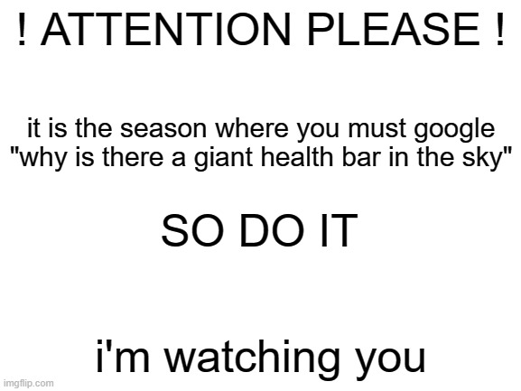 happy new year where absolutely nothing changes from last year!!1!!111!1!!11 | ! ATTENTION PLEASE ! it is the season where you must google "why is there a giant health bar in the sky"; SO DO IT; i'm watching you | image tagged in blank white template,memes,funny | made w/ Imgflip meme maker