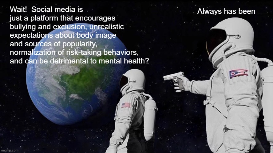 Social Media | Wait!  Social media is just a platform that encourages bullying and exclusion, unrealistic expectations about body image and sources of popularity, normalization of risk-taking behaviors, and can be detrimental to mental health? Always has been | image tagged in memes,always has been,social media | made w/ Imgflip meme maker