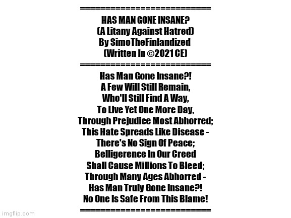 I Wrote A Melancholy Poem For New Year's Eve - I Solemnly Pray That Things Will Get Better Next Year | ==========================
HAS MAN GONE INSANE?
(A Litany Against Hatred)
By SimoTheFinlandized 
(Written In ©2021 CE)
==========================
Has Man Gone Insane?!
A Few Will Still Remain,
Who'll Still Find A Way,
To Live Yet One More Day,
Through Prejudice Most Abhorred;
This Hate Spreads Like Disease -
There's No Sign Of Peace;
Belligerence In Our Creed
Shall Cause Millions To Bleed;
Through Many Ages Abhorred -
Has Man Truly Gone Insane?!
No One Is Safe From This Blame!
========================== | image tagged in simothefinlandized,the furry fandom,depression sadness hurt pain anxiety,song lyrics,please stop the hate,happy new year | made w/ Imgflip meme maker